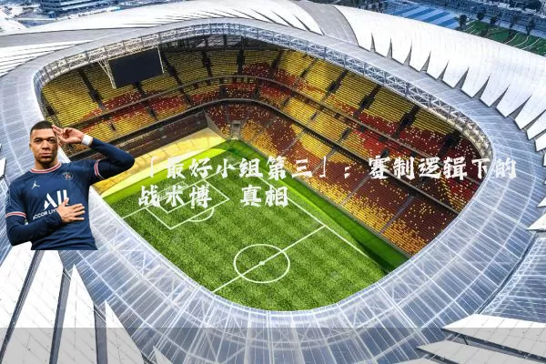 「最好小组第三」:赛制逻辑下的战术博弈真相